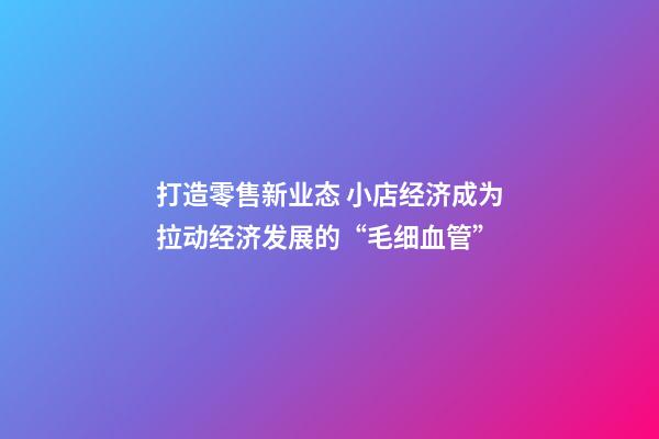 打造零售新业态 小店经济成为拉动经济发展的“毛细血管”